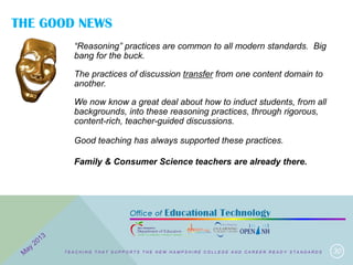 THE GOOD NEWS
30
“Reasoning” practices are common to all modern standards. Big
bang for the buck.
The practices of discussion transfer from one content domain to
another.
We now know a great deal about how to induct students, from all
backgrounds, into these reasoning practices, through rigorous,
content-rich, teacher-guided discussions.
Good teaching has always supported these practices.
Family & Consumer Science teachers are already there.
T E A C H I N G T H A T S U P P O R T S T H E N E W H A M P S H I R E C O L L E G E A N D C A R E E R R E A D Y S T A N D A R D S
 