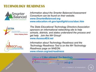 TECHNOLOGY READINESS
            Information about the Smarter Balanced Assessment
            Consortium can be found on their website.
            www.SmarterBalanced.org
            www.education.nh.gov/spotlight/ccss/sbac.htm

            The State Educational Technology Directors Association
            sponsors an informational networking site to help
            schools, districts, and states understand the process and
            get help. Join the NH Group!
            www.Assess4Ed.net
            Information about Technology Readiness and the
            Technology Readiness Tool is on the NH Technology
            Readiness page on NHEON.
            www.nheon.org/oet/readiness




                                          ICT LITERACY STANDARDS    18
 