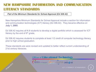 NEW HAMPSHIRE INFORMATION AND COMMUNICATION
LITERACY STANDARDS
  Part of the Minimum Standards for School Approval (Ed 306.42)

New Hampshire Minimum Standards for School Approval include a section for information
and communication technologies (ICT) literacy (Ed 306.42). They became effective on
July 1, 2005.

Ed 306.42 requires all K-8 students to develop a digital portfolio which is assessed for ICT
literacy by the end of 8th grade.

Ed 306.42 requires students to complete at least 1/2 credit of computer technology literacy
prior to high school graduation.

These standards are were revised and updated to better reflect current understanding of
21st century literacies.




                                                             ICT LITERACY STANDARDS        2
 