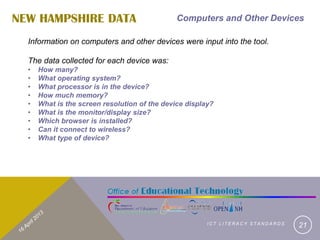NEW HAMPSHIRE DATA                             Computers and Other Devices

  Information on computers and other devices were input into the tool.

  The data collected for each device was:
  •   How many?
  •   What operating system?
  •   What processor is in the device?
  •   How much memory?
  •   What is the screen resolution of the device display?
  •   What is the monitor/display size?
  •   Which browser is installed?
  •   Can it connect to wireless?
  •   What type of device?




                                                        ICT LITERACY STANDARDS
                                                                                 21
 
