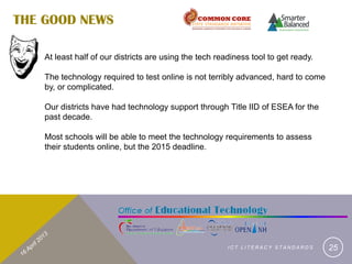 THE GOOD NEWS

    At least half of our districts are using the tech readiness tool to get ready.

    The technology required to test online is not terribly advanced, hard to come
    by, or complicated.

    Our districts have had technology support through Title IID of ESEA for the
    past decade.

    Most schools will be able to meet the technology requirements to assess
    their students online, but the 2015 deadline.




                                                         ICT LITERACY STANDARDS      25
 