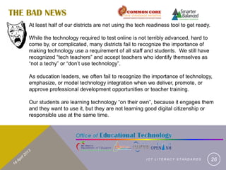 THE BAD NEWS
    At least half of our districts are not using the tech readiness tool to get ready.

    While the technology required to test online is not terribly advanced, hard to
    come by, or complicated, many districts fail to recognize the importance of
    making technology use a requirement of all staff and students. We still have
    recognized “tech teachers” and accept teachers who identify themselves as
    “not a techy” or “don’t use technology”.

    As education leaders, we often fail to recognize the importance of technology,
    emphasize, or model technology integration when we deliver, promote, or
    approve professional development opportunities or teacher training.

    Our students are learning technology “on their own”, because it engages them
    and they want to use it, but they are not learning good digital citizenship or
    responsible use at the same time.




                                                         ICT LITERACY STANDARDS          26
 