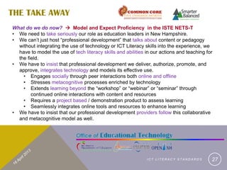 THE TAKE AWAY
What do we do now?  Model and Expect Proficiency in the ISTE NETS-T
• We need to take seriously our role as education leaders in New Hampshire.
• We can’t just host “professional development” that talks about content or pedagogy
  without integrating the use of technology or ICT Literacy skills into the experience, we
  have to model the use of tech literacy skills and abilities in our actions and teaching for
  the field.
• We have to insist that professional development we deliver, authorize, promote, and
  approve, integrates technology and models its effective use.
    • Engages socially through peer interactions both online and offline
    • Stresses metacognitive processes enriched by technology
    • Extends learning beyond the “workshop” or “webinar” or “seminar” through
        continued online interactions with content and resources
    • Requires a project based / demonstration product to assess learning
    • Seamlessly integrates online tools and resources to enhance learning
• We have to insist that our professional development providers follow this collaborative
  and metacognitive model as well.




                                                              ICT LITERACY STANDARDS        27
 