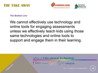 THE TAKE AWAY

   The Bottom Line


   We cannot effectively use technology and
   online tools for engaging assessments
   unless we effectively teach kids using those
   same technologies and online tools to
   support and engage them in their learning.




                                  ICT LITERACY STANDARDS   28
 