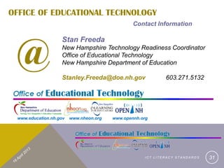 OFFICE OF EDUCATIONAL TECHNOLOGY
                                                Contact Information




 @
                   Stan Freeda
                   New Hampshire Technology Readiness Coordinator
                   Office of Educational Technology
                   New Hampshire Department of Education

                   Stanley.Freeda@doe.nh.gov                603.271.5132




 www.education.nh.gov   www.nheon.org   www.opennh.org




                                                    ICT LITERACY STANDARDS   31
 