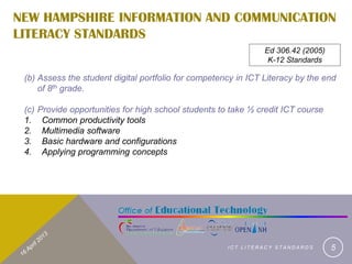 NEW HAMPSHIRE INFORMATION AND COMMUNICATION
LITERACY STANDARDS
                                                                 Ed 306.42 (2005)
                                                                  K-12 Standards

 (b) Assess the student digital portfolio for competency in ICT Literacy by the end
     of 8th grade.

 (c)   Provide opportunities for high school students to take ½ credit ICT course
 1.     Common productivity tools
 2.     Multimedia software
 3.     Basic hardware and configurations
 4.     Applying programming concepts




                                                        ICT LITERACY STANDARDS      5
 