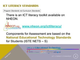 ICT LITERACY STANDARDS
Program Standards not Curriculum Standards

  There is an ICT literacy toolkit available on
  NHEON.

                     www.nheon.org/ictliteracy/

  Components for Assessment are based on the
  National Educational Technology Standards
  for Students (ISTE NETS – S)



                                             ICT LITERACY STANDARDS   6
 