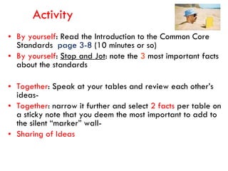 Activity By yourself : Read the Introduction to the Common Core Standards  page 3-8  (10 minutes or so) By yourself :  Stop and Jot : note the  3  most important facts about the standards Together : Speak at your tables and review each other’s ideas- Together : narrow it further and select  2 facts  per table on a sticky note that you deem the most important to add to the silent “marker” wall- Sharing of Ideas 