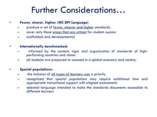 Further Considerations… Fewer, clearer, higher: (NC DPI Language) produce a set of  fewer, clearer and higher  standards.  cover only those  areas that are critical  for student success scaffolded and developmental Internationally benchmarked:  informed by the content, rigor and organization of standards of high-performing countries and states  all students are prepared to succeed in a global economy and society.  Special populations:  the inclusion of  all types of learners was  a priority recognized that special populations may require additional time and appropriate instructional support with aligned assessments  selected language intended to make the standards documents accessible to different learners 