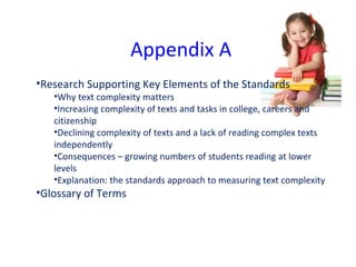 Appendix A Research Supporting Key Elements of the Standards Why text complexity matters Increasing complexity of texts and tasks in college, careers and citizenship Declining complexity of texts and a lack of reading complex texts independently Consequences – growing numbers of students reading at lower levels Explanation: the standards approach to measuring text complexity Glossary of Terms 