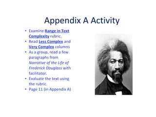 Examine  Range in Text Complexity  rubric.  Read  Less Complex  and  Very Complex  columns As a group, read a few paragraphs from  Narrative of the Life of  Frederick Douglass  with facilitator.  Evaluate the text using the rubric.  Page 11 (in Appendix A)  Appendix A Activity 