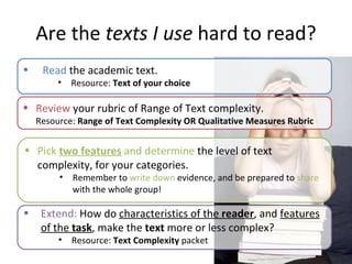 Are the  texts I use  hard to read? Review  your rubric of Range of Text complexity.  Resource:  Range of Text Complexity OR Qualitative Measures Rubric Pick  two features  and determine  the level of text complexity, for your categories.  Remember to  write down  evidence, and be prepared to  share  with the whole group! Extend:  How do  characteristics of the  reader , and  features of the  task , make the  text  more or less complex? Resource:  Text Complexity  packet Read  the academic text. Resource:  Text of your choice  