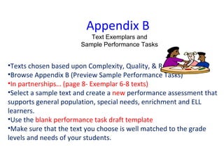 Appendix B  Text Exemplars and Sample Performance Tasks Texts chosen based upon Complexity, Quality, & Range Browse Appendix B (Preview Sample Performance Tasks) In partnerships… (page 8- Exemplar 6-8 texts) Select a sample text and create a  new  performance assessment that supports general population, special needs, enrichment and ELL learners.  Use the  blank performance task draft template Make sure that the text you choose is well matched to the grade levels and needs of your students. 