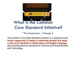 What is the Common  Core Standard Initiative? * Pre-Assessment- 1 through 4   The Common Core State Standard Initiative is a significant and  historic opportunity for states to collectively develop and adopt a core set of standards in Mathematics and English Language   Arts  including literacy standards for Science and Social Studies and Technology 