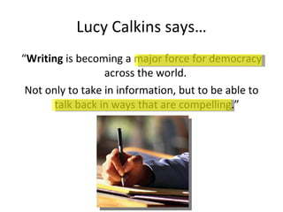Lucy Calkins says… “ Writing  is becoming a major force for democracy across the world.  Not only to take in information, but to be able to talk back in ways that are compelling.” 