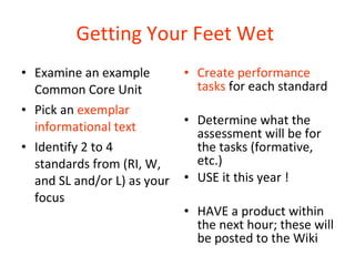Getting Your Feet Wet   Examine an example Common Core Unit  Pick an  exemplar informational text Identify 2 to 4 standards from (RI, W, and SL and/or L) as your focus Create performance tasks  for each standard  Determine what the assessment will be for the tasks (formative, etc.)  USE it this year ! HAVE a product within the next hour; these will be posted to the Wiki 
