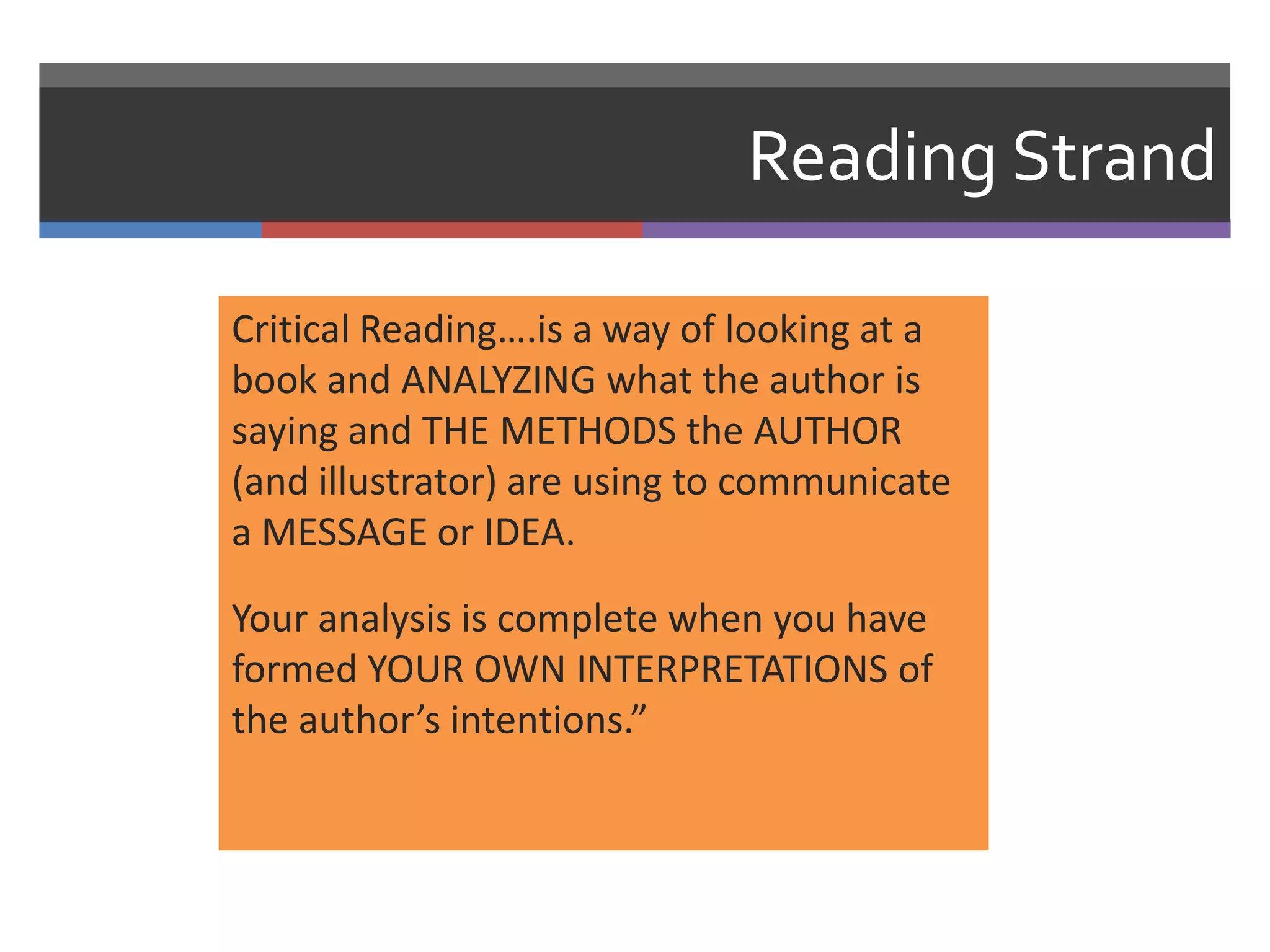 Reading Strand

Critical Reading….is a way of looking at a
book and ANALYZING what the author is
saying and THE METHODS the AUTHOR
(and illustrator) are using to communicate
a MESSAGE or IDEA.

Your analysis is complete when you have
formed YOUR OWN INTERPRETATIONS of
the author’s intentions.”
 