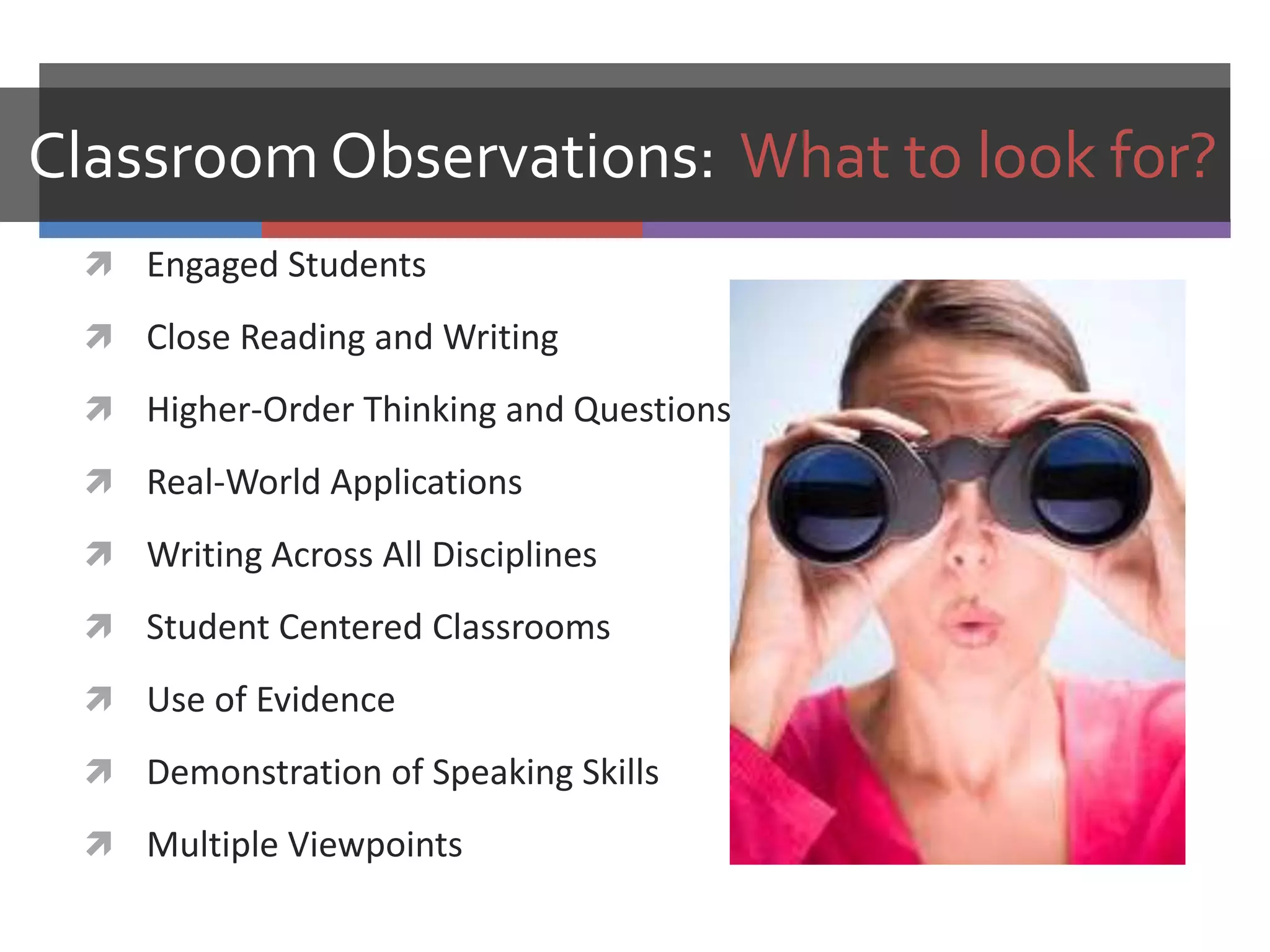 Classroom Observations: What to look for?
  Engaged Students

  Close Reading and Writing

  Higher-Order Thinking and Questions

  Real-World Applications

  Writing Across All Disciplines

  Student Centered Classrooms

  Use of Evidence

  Demonstration of Speaking Skills

  Multiple Viewpoints
 
