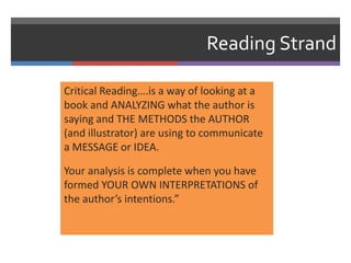Reading Strand

Critical Reading….is a way of looking at a
book and ANALYZING what the author is
saying and THE METHODS the AUTHOR
(and illustrator) are using to communicate
a MESSAGE or IDEA.

Your analysis is complete when you have
formed YOUR OWN INTERPRETATIONS of
the author’s intentions.”
 