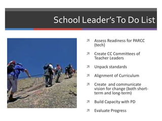 School Leader’s To Do List

           Assess Readiness for PARCC
            (tech)
           Create CC Committees of
            Teacher Leaders
           Unpack standards
           Alignment of Curriculum
           Create and communicate
            vision for change (both short-
            term and long-term)
           Build Capacity with PD
           Evaluate Progress
 