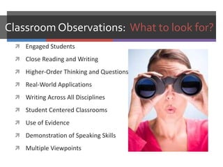 Classroom Observations: What to look for?
  Engaged Students

  Close Reading and Writing

  Higher-Order Thinking and Questions

  Real-World Applications

  Writing Across All Disciplines

  Student Centered Classrooms

  Use of Evidence

  Demonstration of Speaking Skills

  Multiple Viewpoints
 