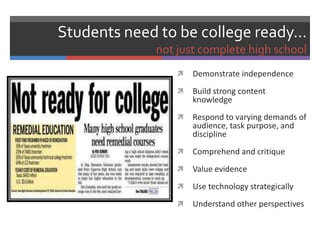 Students need to be college ready…
             not just complete high school
                   Demonstrate independence
                   Build strong content
                    knowledge
                   Respond to varying demands of
                    audience, task purpose, and
                    discipline
                   Comprehend and critique
                   Value evidence
                   Use technology strategically
                   Understand other perspectives
 