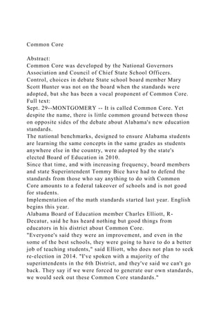 Common Core
Abstract:
Common Core was developed by the National Governors
Association and Council of Chief State School Officers.
Control, choices in debate State school board member Mary
Scott Hunter was not on the board when the standards were
adopted, but she has been a vocal proponent of Common Core.
Full text:
Sept. 29--MONTGOMERY -- It is called Common Core. Yet
despite the name, there is little common ground between those
on opposite sides of the debate about Alabama's new education
standards.
The national benchmarks, designed to ensure Alabama students
are learning the same concepts in the same grades as students
anywhere else in the country, were adopted by the state's
elected Board of Education in 2010.
Since that time, and with increasing frequency, board members
and state Superintendent Tommy Bice have had to defend the
standards from those who say anything to do with Common
Core amounts to a federal takeover of schools and is not good
for students.
Implementation of the math standards started last year. English
begins this year.
Alabama Board of Education member Charles Elliott, R-
Decatur, said he has heard nothing but good things from
educators in his district about Common Core.
"Everyone's said they were an improvement, and even in the
some of the best schools, they were going to have to do a better
job of teaching students," said Elliott, who does not plan to seek
re-election in 2014. "I've spoken with a majority of the
superintendents in the 6th District, and they've said we can't go
back. They say if we were forced to generate our own standards,
we would seek out these Common Core standards."
 