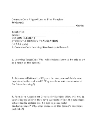 Common Core Aligned Lesson Plan Template
Subject(s):
______________________________________________ Grade:
______________
Teacher(s): ______________________________________
School: __________________
LESSON ELEMENT
STUDENT-FRIENDLY TRANSLATION
( # 2,3,4 only)
1. Common Core Learning Standard(s) Addressed:
2. Learning Target(s): (What will students know & be able to do
as a result of this lesson?)
3. Relevance/Rationale: (Why are the outcomes of this lesson
important in the real world? Why are these outcomes essential
for future learning?)
4. Formative Assessment Criteria for Success: (How will you &
your students know if they have successfully met the outcomes?
What specific criteria will be met in a successful
product/process? What does success on this lesson’s outcomes
look like?)
 