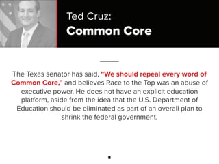 Common Core
The Texas senator has said, “We should repeal every word of
Common Core,” and believes Race to the Top was an abuse of
executive power. He does not have an explicit education
platform, aside from the idea that the U.S. Department of
Education should be eliminated as part of an overall plan to
shrink the federal government.
Ted Cruz:
 