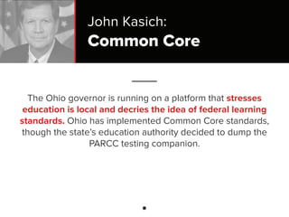 Common Core
The Ohio governor is running on a platform that stresses
education is local and decries the idea of federal learning
standards. Ohio has implemented Common Core standards,
though the state’s education authority decided to dump the
PARCC testing companion.
John Kasich:
 