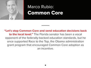 Common Core
“Let’s stop Common Core and send education decisions back
to the local level.” The Florida senator has been a vocal
opponent of the federally-backed education standards, but he
once supported Race to the Top, the Obama administration
grant program that encouraged Common Core adoption as
an incentive.
Marco Rubio:
 