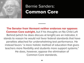 Common Core
The Senator from Vermont neither endorses nor opposes
Common Core outright, but if his thoughts on No Child Left
Behind (which he does discuss at length) are an indicator, it
stands to reason he would not favor federal standards that have
penalties attached for underwhelming test performance. He
instead favors “a more holistic method of education that gives
teachers more ﬂexibility and students more support systems.”
He does, however, oppose the elimination of
Common Core standards.
Bernie Sanders:
 