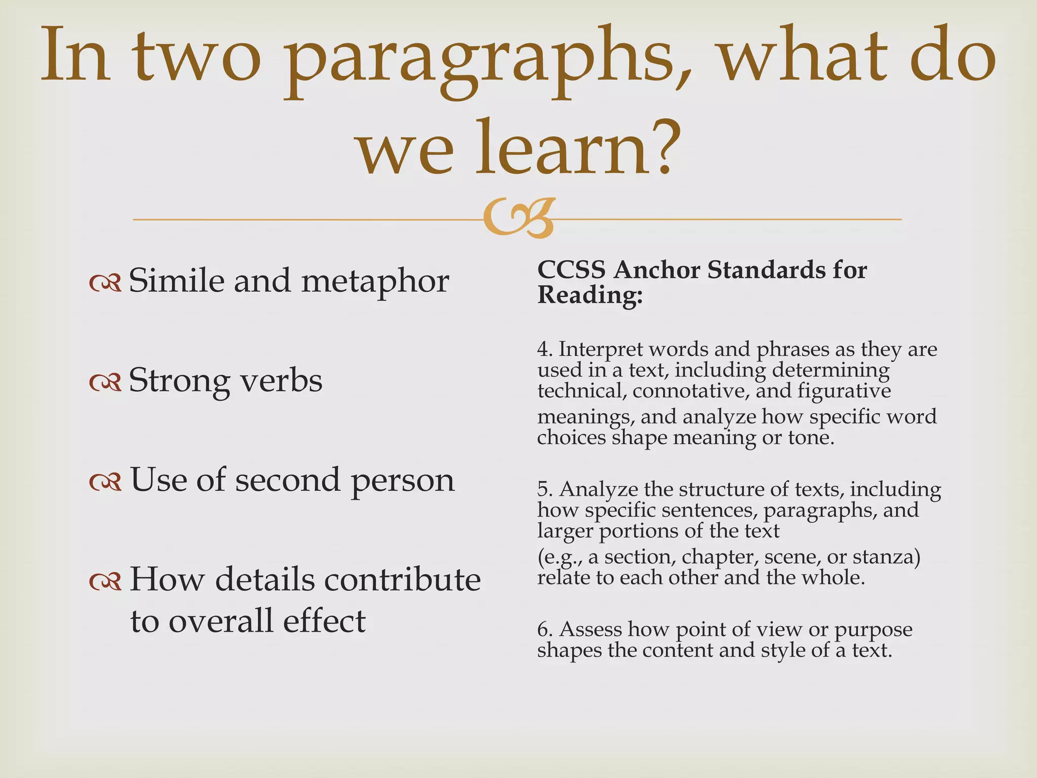 In two paragraphs, what do
         we learn?
            
                            CCSS Anchor Standards for
  Simile and metaphor      Reading:

                            4. Interpret words and phrases as they are
                            used in a text, including determining
  Strong verbs             technical, connotative, and figurative
                            meanings, and analyze how specific word
                            choices shape meaning or tone.

  Use of second person     5. Analyze the structure of texts, including
                            how specific sentences, paragraphs, and
                            larger portions of the text
                            (e.g., a section, chapter, scene, or stanza)
  How details contribute   relate to each other and the whole.

   to overall effect        6. Assess how point of view or purpose
                            shapes the content and style of a text.
 