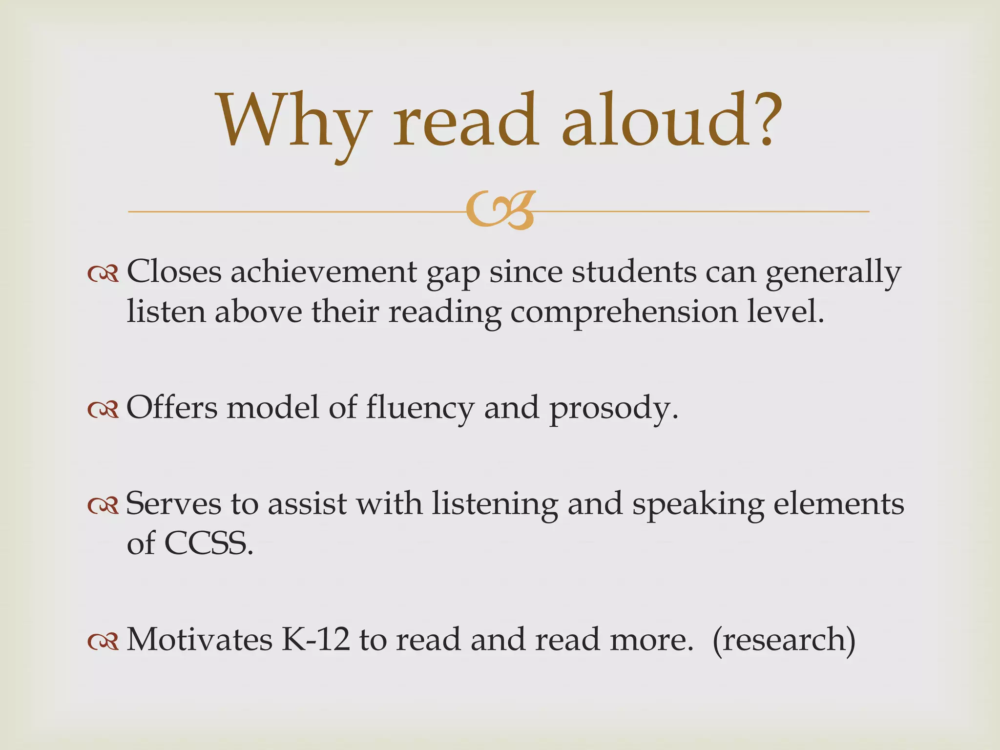 Why read aloud?
              
 Closes achievement gap since students can generally
  listen above their reading comprehension level.

 Offers model of fluency and prosody.

 Serves to assist with listening and speaking elements
  of CCSS.

 Motivates K-12 to read and read more. (research)
 