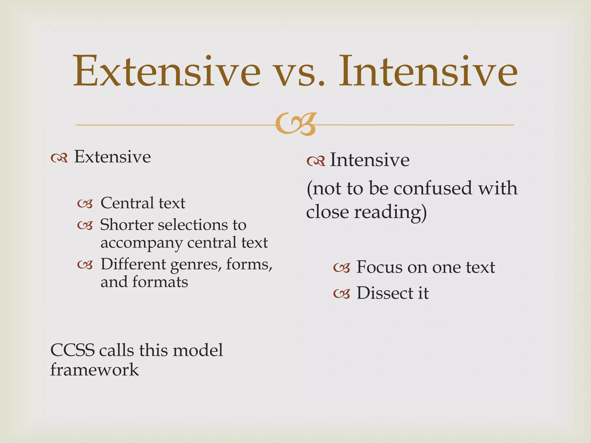 Extensive vs. Intensive
            
 Extensive                      Intensive
                                (not to be confused with
    Central text
                                close reading)
    Shorter selections to
     accompany central text
    Different genres, forms,       Focus on one text
     and formats
                                    Dissect it


CCSS calls this model
framework
 