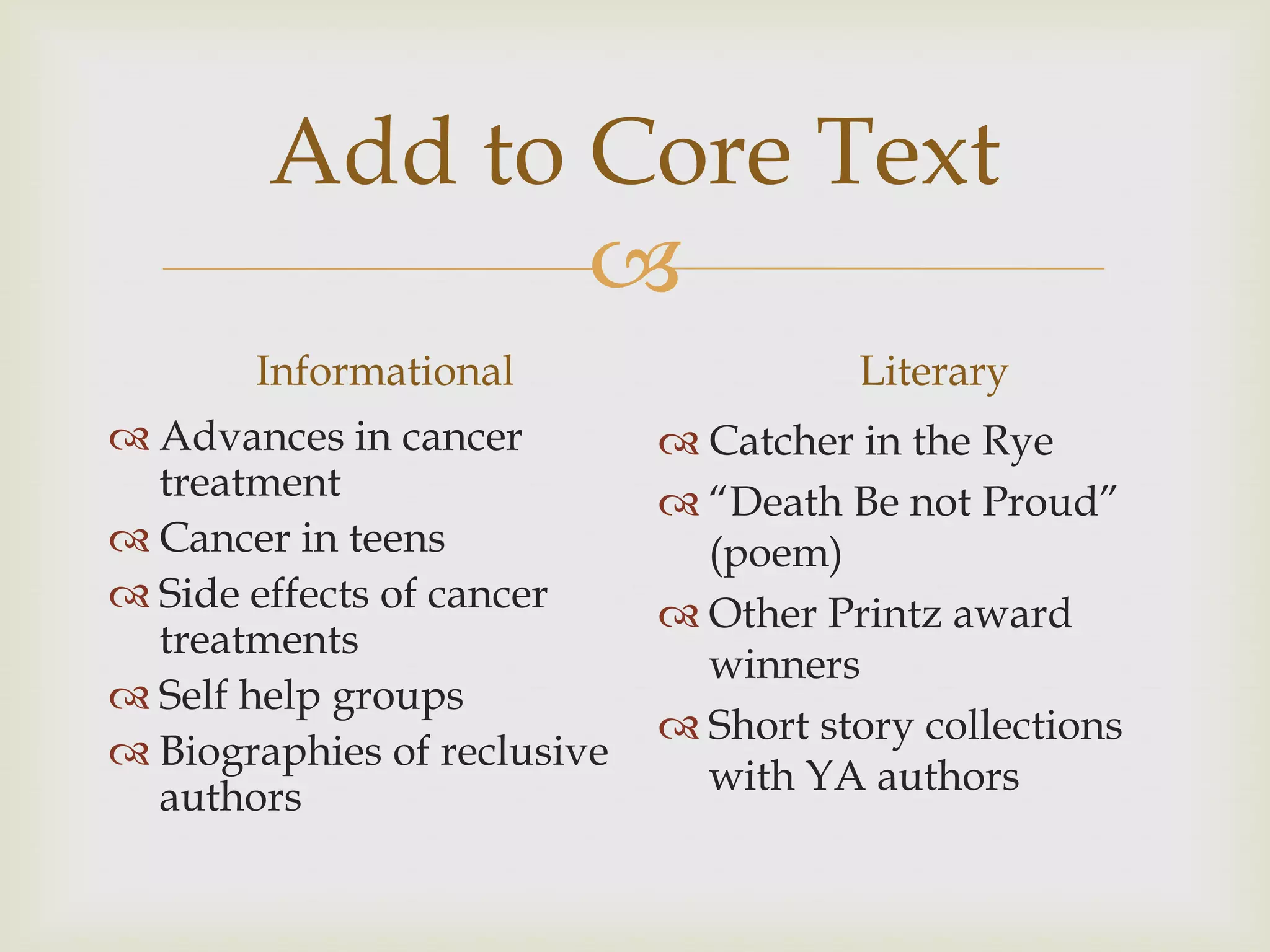 Add to Core Text
               
       Informational                   Literary
 Advances in cancer          Catcher in the Rye
  treatment                   “Death Be not Proud”
 Cancer in teens              (poem)
 Side effects of cancer      Other Printz award
  treatments
                               winners
 Self help groups
                              Short story collections
 Biographies of reclusive
  authors                      with YA authors
 
