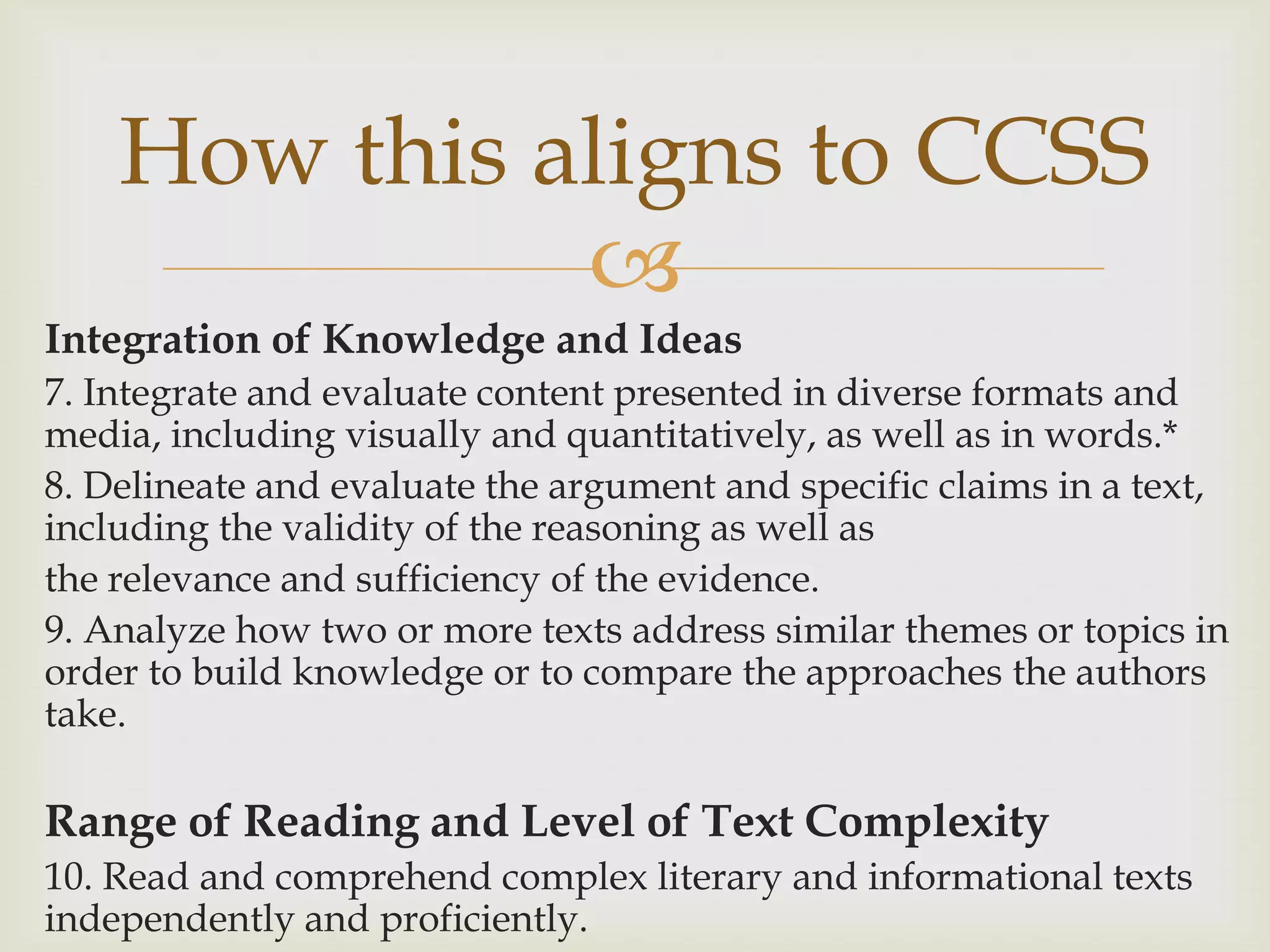 How this aligns to CCSS
              
Integration of Knowledge and Ideas
7. Integrate and evaluate content presented in diverse formats and
media, including visually and quantitatively, as well as in words.*
8. Delineate and evaluate the argument and specific claims in a text,
including the validity of the reasoning as well as
the relevance and sufficiency of the evidence.
9. Analyze how two or more texts address similar themes or topics in
order to build knowledge or to compare the approaches the authors
take.

Range of Reading and Level of Text Complexity
10. Read and comprehend complex literary and informational texts
independently and proficiently.
 