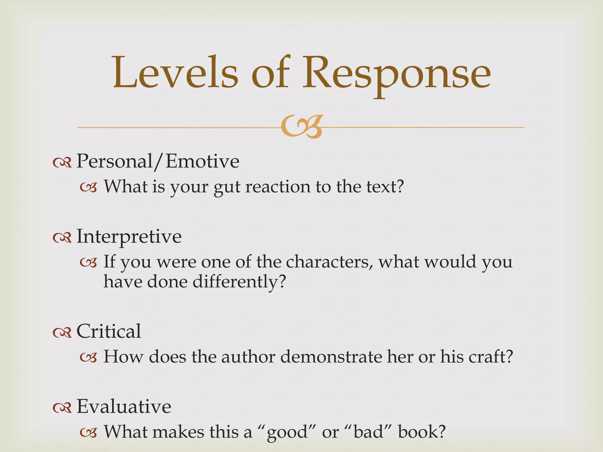 Levels of Response
              
 Personal/Emotive
    What is your gut reaction to the text?

 Interpretive
    If you were one of the characters, what would you
     have done differently?

 Critical
    How does the author demonstrate her or his craft?

 Evaluative
    What makes this a “good” or “bad” book?
 