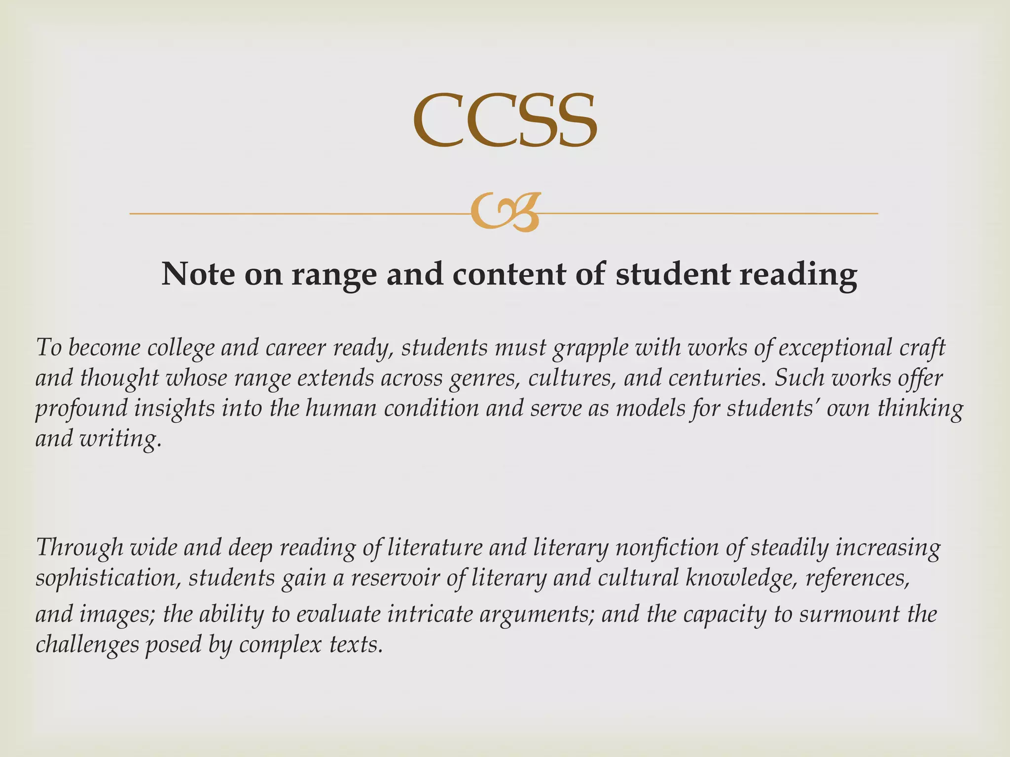 CCSS
                                      
            Note on range and content of student reading

To become college and career ready, students must grapple with works of exceptional craft
and thought whose range extends across genres, cultures, and centuries. Such works offer
profound insights into the human condition and serve as models for students’ own thinking
and writing.



Through wide and deep reading of literature and literary nonfiction of steadily increasing
sophistication, students gain a reservoir of literary and cultural knowledge, references,
and images; the ability to evaluate intricate arguments; and the capacity to surmount the
challenges posed by complex texts.
 