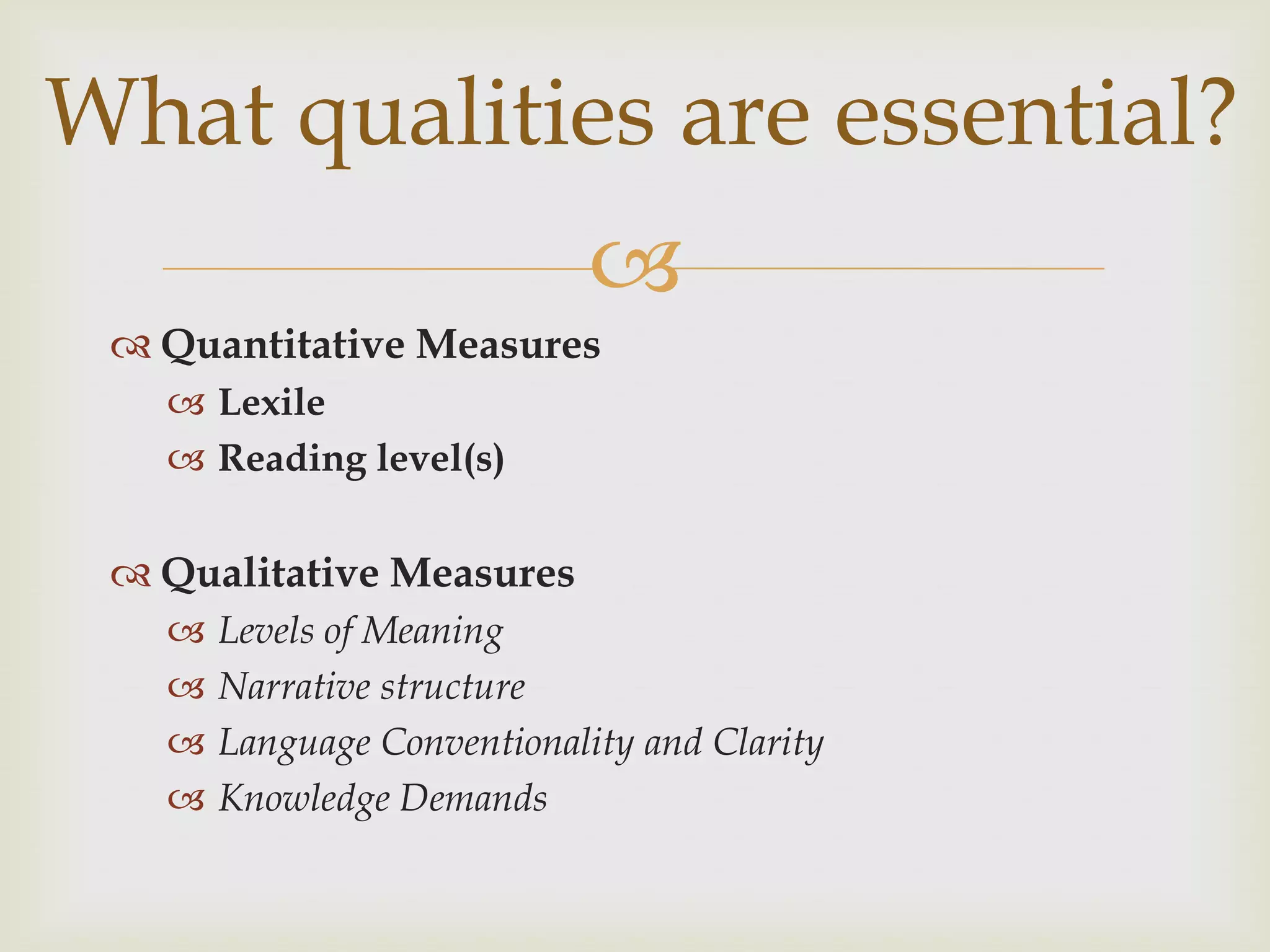 What qualities are essential?
                             
  Quantitative Measures
    Lexile
    Reading level(s)

  Qualitative Measures
      Levels of Meaning
      Narrative structure
      Language Conventionality and Clarity
      Knowledge Demands
 