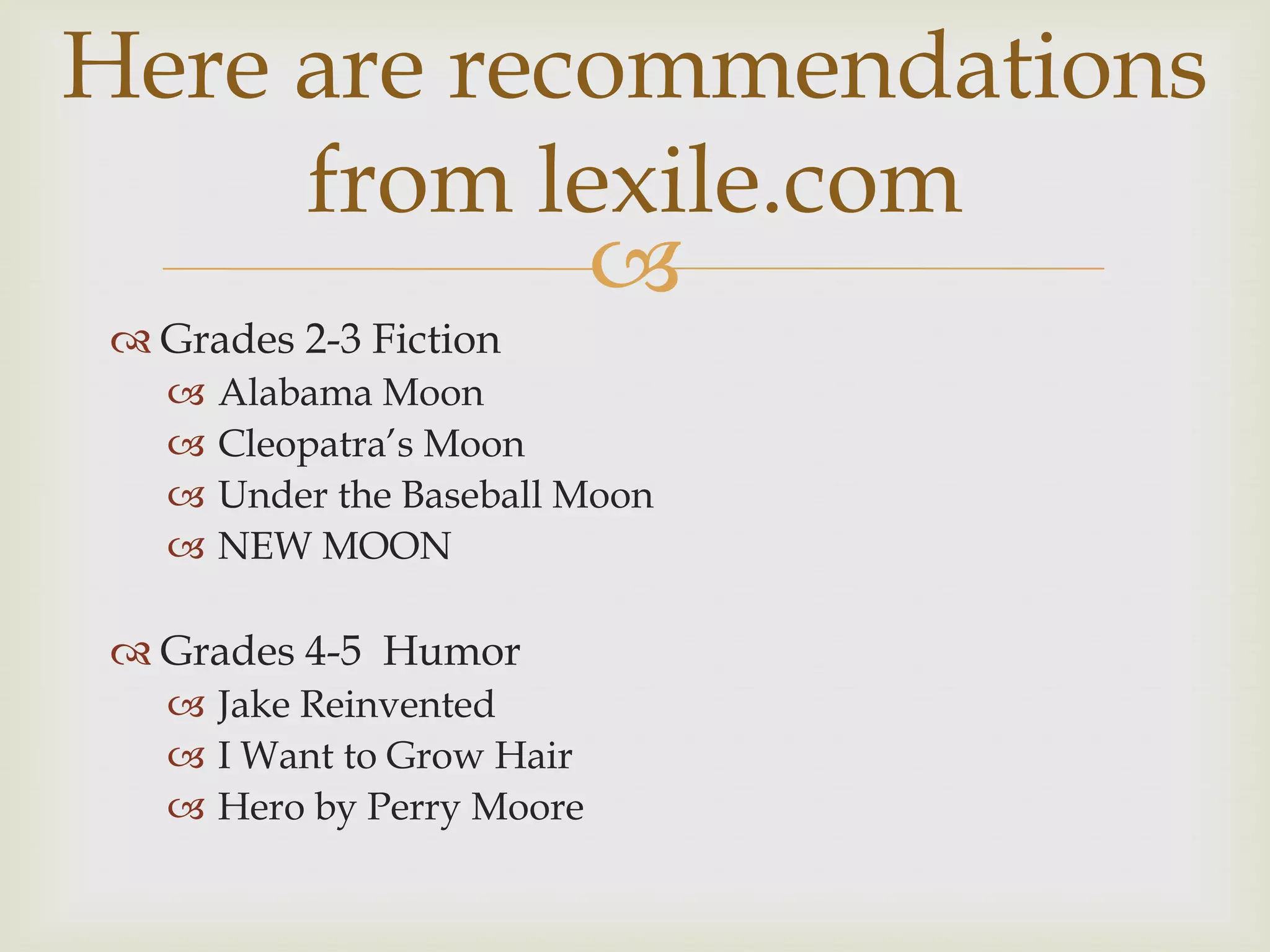 Here are recommendations
     from lexile.com
            
  Grades 2-3 Fiction
      Alabama Moon
      Cleopatra’s Moon
      Under the Baseball Moon
      NEW MOON

  Grades 4-5 Humor
    Jake Reinvented
    I Want to Grow Hair
    Hero by Perry Moore
 