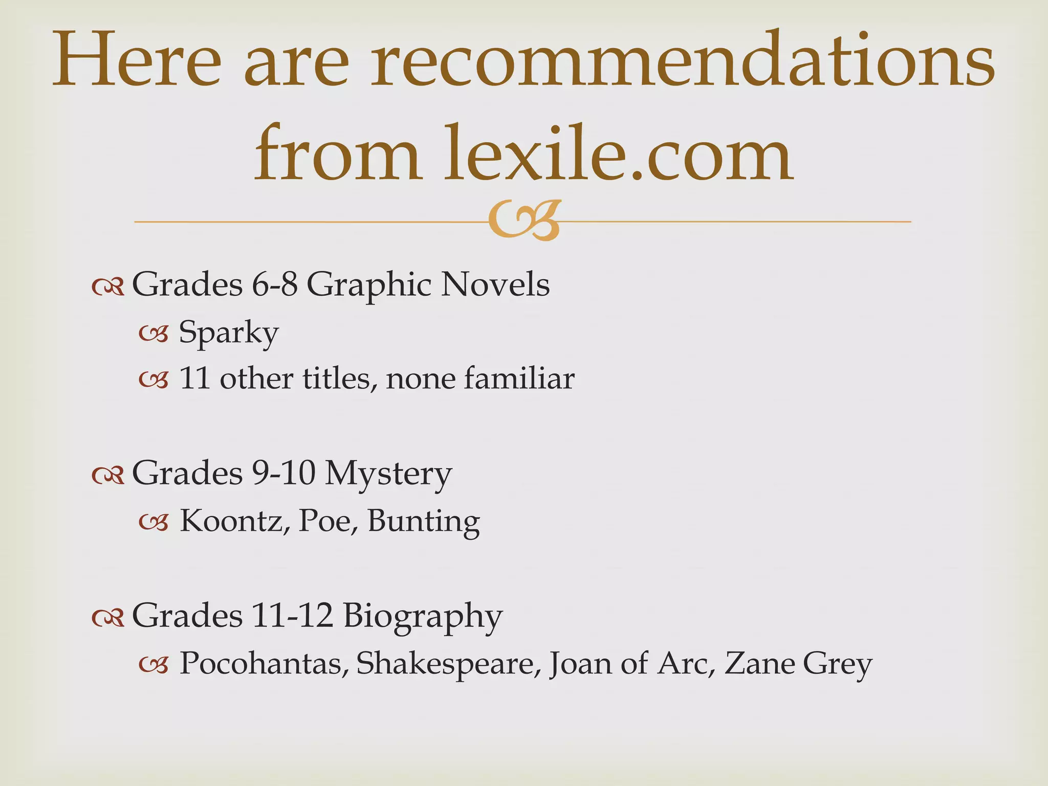 Here are recommendations
     from lexile.com
            
  Grades 6-8 Graphic Novels
    Sparky
    11 other titles, none familiar

  Grades 9-10 Mystery
    Koontz, Poe, Bunting

  Grades 11-12 Biography
    Pocohantas, Shakespeare, Joan of Arc, Zane Grey
 