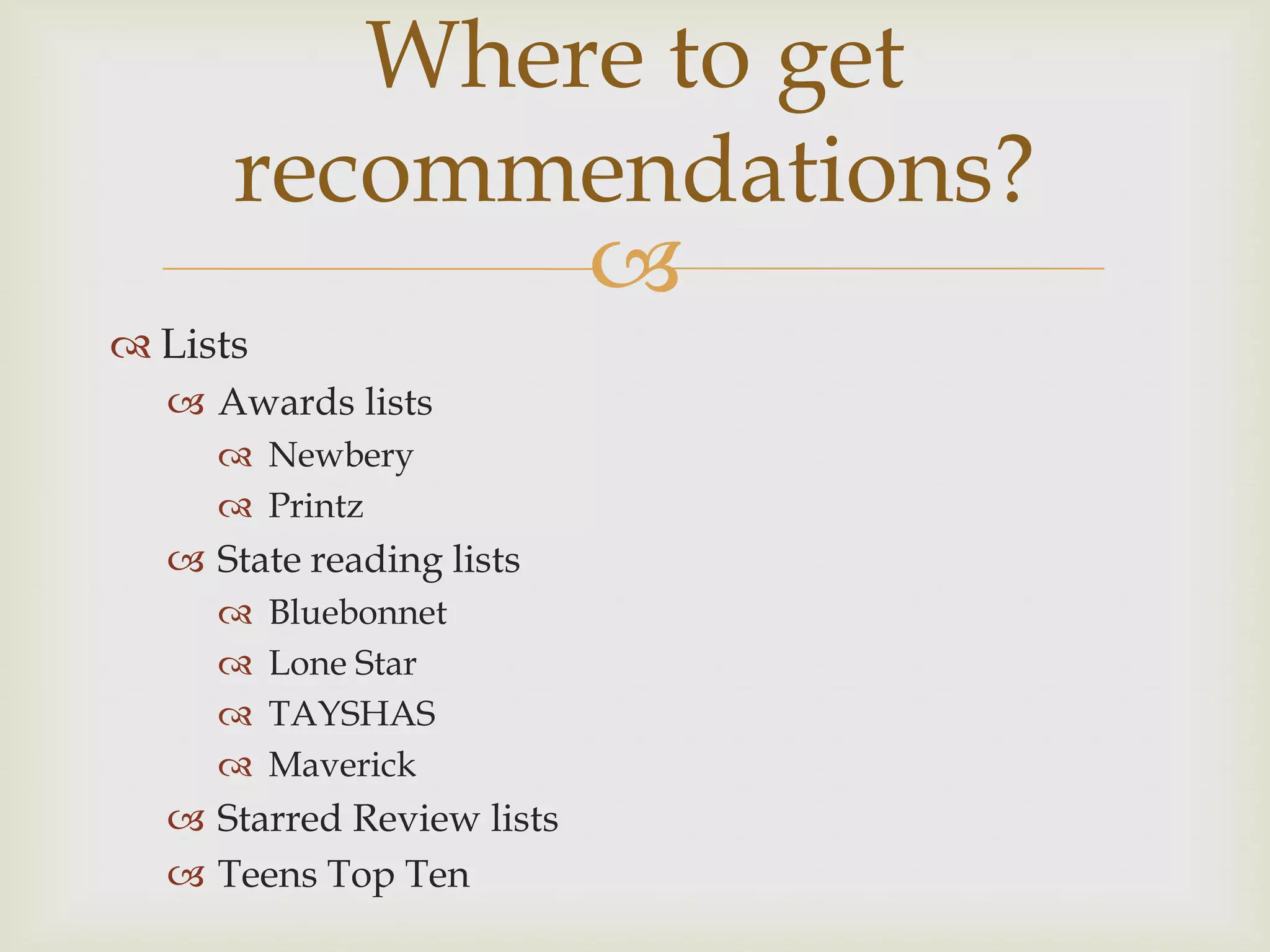 Where to get
      recommendations?
             
 Lists
   Awards lists
      Newbery
      Printz
   State reading lists
         Bluebonnet
         Lone Star
         TAYSHAS
         Maverick
   Starred Review lists
   Teens Top Ten
 
