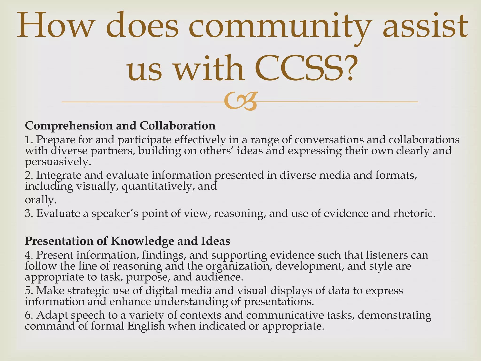 How does community assist
     us with CCSS?
           
Comprehension and Collaboration
1. Prepare for and participate effectively in a range of conversations and collaborations
with diverse partners, building on others’ ideas and expressing their own clearly and
persuasively.
2. Integrate and evaluate information presented in diverse media and formats,
including visually, quantitatively, and
orally.
3. Evaluate a speaker’s point of view, reasoning, and use of evidence and rhetoric.

Presentation of Knowledge and Ideas
4. Present information, findings, and supporting evidence such that listeners can
follow the line of reasoning and the organization, development, and style are
appropriate to task, purpose, and audience.
5. Make strategic use of digital media and visual displays of data to express
information and enhance understanding of presentations.
6. Adapt speech to a variety of contexts and communicative tasks, demonstrating
command of formal English when indicated or appropriate.
 