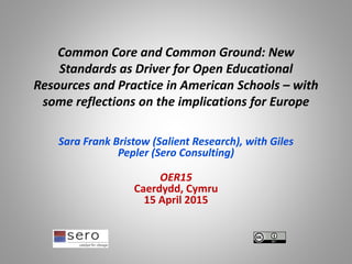 Common Core and Common Ground: New
Standards as Driver for Open Educational
Resources and Practice in American Schools – with
some reflections on the implications for Europe
Sara Frank Bristow (Salient Research), with Giles
Pepler (Sero Consulting)
OER15
Caerdydd, Cymru
15 April 2015
 