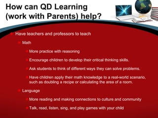 How can QD Learning
(work with Parents) help?
 Have teachers and professors to teach
 Math
More practice with reasoning
Encourage children to develop their critical thinking skills.
Ask students to think of different ways they can solve problems.
Have children apply their math knowledge to a real-world scenario,
such as doubling a recipe or calculating the area of a room.
 Language
More reading and making connections to culture and community
Talk, read, listen, sing, and play games with your child
 