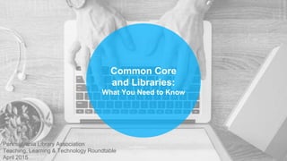 Common Core
and Libraries:
What You Need to Know
Pennsylvania Library Association
Teaching, Learning & Technology Roundtable
April 2015
 