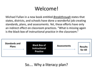Welcome! Michael Fullanin a new book entitled Breakthrough states that states, districts, and schools have done a wonderful job creating standards, plans, and assessments. Yet, these efforts have only an indirect effect on classroom practices. “What is missing again is the black box of instructional practice in the classroom.” Standards and Plans Black Box of Instructional Practice Assessments Results for All So…. Why a literacy plan? 