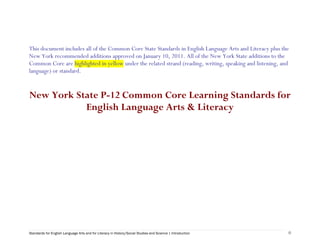  




This document includes all of the Common Core State Standards in English Language Arts and Literacy plus the
New York recommended additions approved on January 10, 2011. All of the New York State additions to the
Common Core are highlighted in yellow under the related strand (reading, writing, speaking and listening, and
language) or standard.


New York State P-12 Common Core Learning Standards for
           English Language Arts & Literacy


 




Standards for English Language Arts and for Literacy in History/Social Studies and Science | Introduction   0
 