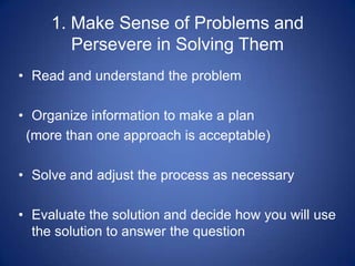 1. Make Sense of Problems and
        Persevere in Solving Them
• Read and understand the problem

• Organize information to make a plan
 (more than one approach is acceptable)

• Solve and adjust the process as necessary

• Evaluate the solution and decide how you will use
  the solution to answer the question
 